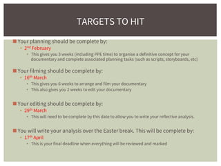 ◼Your planning should be complete by:
▪ 2nd February
▪ This gives you 3 weeks (including PPE time) to organise a definitive concept for your
documentary and complete associated planning tasks (such as scripts, storyboards, etc)
◼Your filming should be complete by:
▪ 16th March
▪ This gives you 6 weeks to arrange and film your documentary
▪ This also gives you 2 weeks to edit your documentary
◼Your editing should be complete by:
▪ 29th March
▪ This will need to be complete by this date to allow you to write your reflective analysis.
◼You will write your analysis over the Easter break. This will be complete by:
▪ 17th April
▪ This is your final deadline when everything will be reviewed and marked
TARGETS TO HIT
 