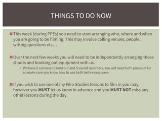 ◼This week (during PPEs) you need to start arranging who, where and when
you are going to be filming. This may involve calling venues, people,
writing questions etc…
◼Over the next few weeks you will need to be independently arranging these
shoots and booking out equipment with us.
▪ We have 5 cameras to lend out and 5 sound recorders. You will need both pieces of kit
so make sure you know how to use both before you leave.
◼If you wish to use one of my Film Studies lessons to film in you may,
however you MUST let us know in advance and you MUST NOT miss any
other lessons during the day.
THINGS TO DO NOW
 