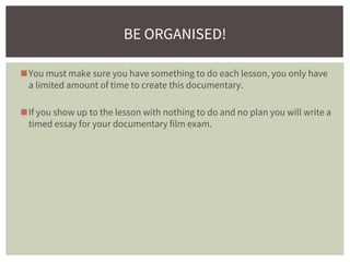 ◼You must make sure you have something to do each lesson, you only have
a limited amount of time to create this documentary.
◼If you show up to the lesson with nothing to do and no plan you will write a
timed essay for your documentary film exam.
BE ORGANISED!
 
