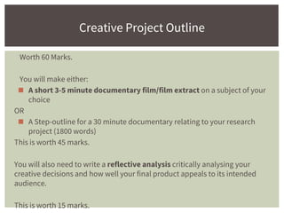 Worth 60 Marks.
You will make either:
◼ A short 3-5 minute documentary film/film extract on a subject of your
choice
OR
◼ A Step-outline for a 30 minute documentary relating to your research
project (1800 words)
This is worth 45 marks.
You will also need to write a reflective analysis critically analysing your
creative decisions and how well your final product appeals to its intended
audience.
This is worth 15 marks.
Creative Project Outline
 