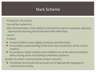 Production (45 marks)
You will be marked on:
A03: Demonstration of the ability to devise film projects creatively, applying
appropriate planning and production skills effectively.
Level 4
Product
◼ Product fulfils its aims highly creatively and effectively
◼ An excellent understanding of the form and conventions of the chosen
medium
◼ An excellent, highly creative and confident use of the relevant medium
with a strong sense of reaching its intended audience.
Quality of written communication (where relevant)
◼ Excellently structured and accurate use of appropriate language to
communicate clearly.
Mark Scheme
 