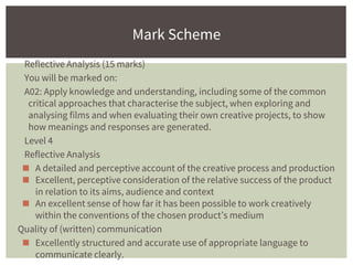 Reflective Analysis (15 marks)
You will be marked on:
A02: Apply knowledge and understanding, including some of the common
critical approaches that characterise the subject, when exploring and
analysing films and when evaluating their own creative projects, to show
how meanings and responses are generated.
Level 4
Reflective Analysis
◼ A detailed and perceptive account of the creative process and production
◼ Excellent, perceptive consideration of the relative success of the product
in relation to its aims, audience and context
◼ An excellent sense of how far it has been possible to work creatively
within the conventions of the chosen product’s medium
Quality of (written) communication
◼ Excellently structured and accurate use of appropriate language to
communicate clearly.
Mark Scheme
 