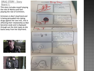 DRUG STORY – Story
Board 1:
This story includes myself playing
the role of Monica and Sam
playing the role of Grimmers.

Grimmers is Mon’s boyfriend and
is being persuaded into taking
drugs against her own will, this is
affecting their relationship as Mon
becomes weak and is displayed
through out the shot types as she
backs away from her boyfriend.
 