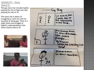 SEXUALITY – Story
Board 2:
The gay story line includes Sophie
playing the roll of Soph and Josh
playing the role of JP.

This story line is about JP
struggling to come out with his
sexuality of being gay. There is a
slight shock and struggle of
Sophie's understanding to this
which clearly affects JP.
 
