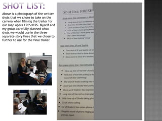 Above is a photograph of the written
shots that we chose to take on the
camera when filming the trailer for
our soap opera FRESHERS. Myself and
my group carefully planned what
shots we would use in the three
separate story lines that we chose to
further to use for the final trailer.
 