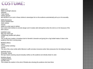 JOSH (JP)
•Make up (bright colours)
•Glasses
•Tight clothes
•Geeky glasses
We decided to put Josh in these clothes to stereotype him so the audience automatically pick up on his sexuality.
SAM (Grimmers)
•Cap to shadow face
•Dark clothes
•Hoody
•Make up under eyes to darken
Sam wears dark clothes to connote danger and it creates dark atmosphere when the shot is on him because of the
dark colours.
HARRIET (Hal)
•Big over sized coat
•Holdall bag (stuffed with pillow)
•Scarf
The scruffy look creates a homeless look to Harriett’s character and giving her a big holdall makes it clear to the
audience that she’s running away.
MONICA (Mon)
•Jeans
•Casual white t-shirt/top
•Hoody
The use of the colour white within Monica’s outfit connotes innocence when Sam pressures her into taking the drugs.
SOPHIE (Soph)
•Everyday casual
We kept Sophie wearing casual everyday clothes so the audience are directly drawn to Josh.
SHADIA (Shad)
•Jogging bottoms
•Scruffy t-shirt
This creates the realism in the shot of Shadia also showing the audience she lives there.
 