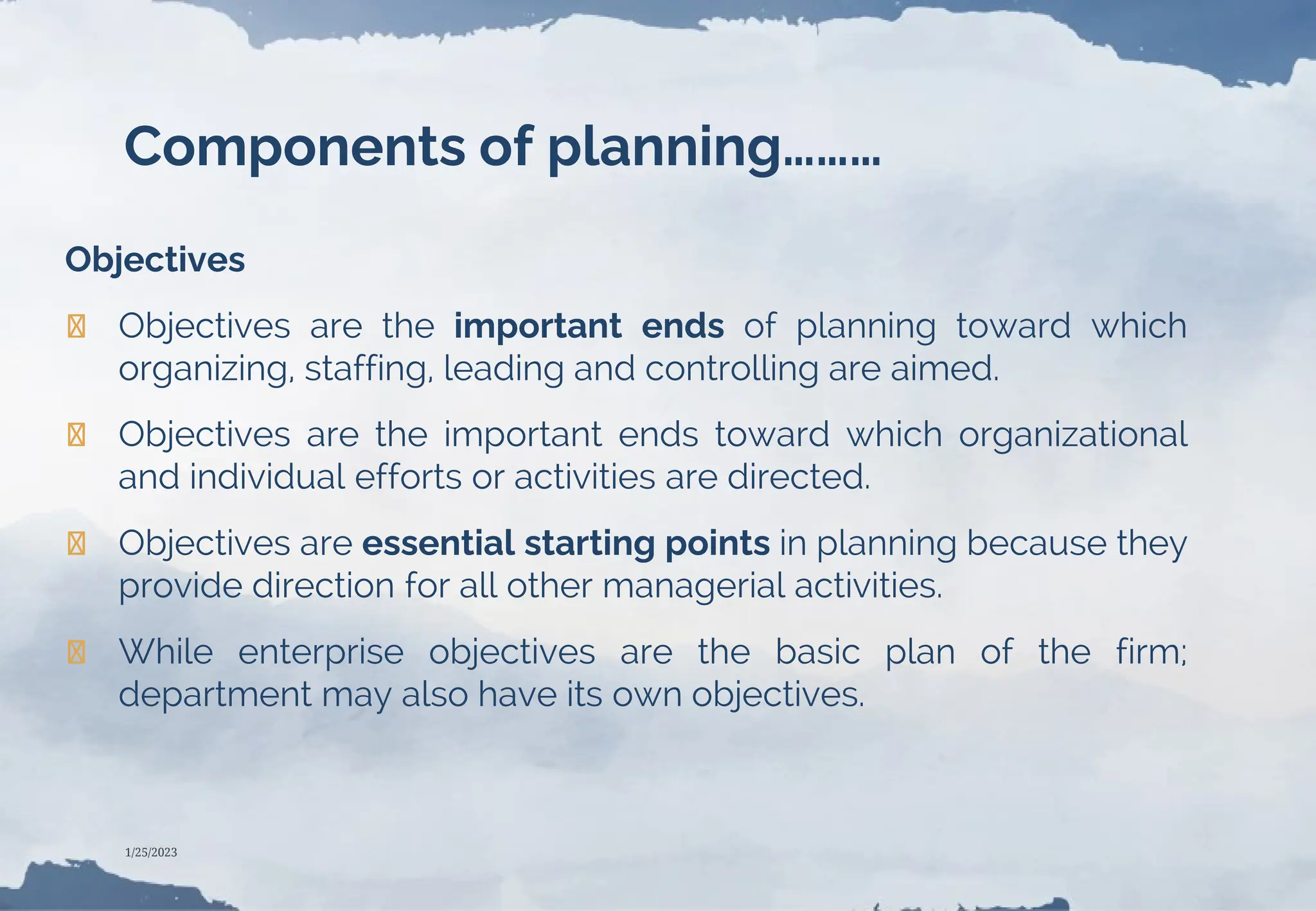 Components of planning………
Objectives
❯ Objectives are the important ends of planning toward which
organizing, staffing, leading and controlling are aimed.
❯ Objectives are the important ends toward which organizational
and individual efforts or activities are directed.
❯ Objectives are essential starting points in planning because they
provide direction for all other managerial activities.
❯ While enterprise objectives are the basic plan of the firm;
department may also have its own objectives.
1/25/2023
 