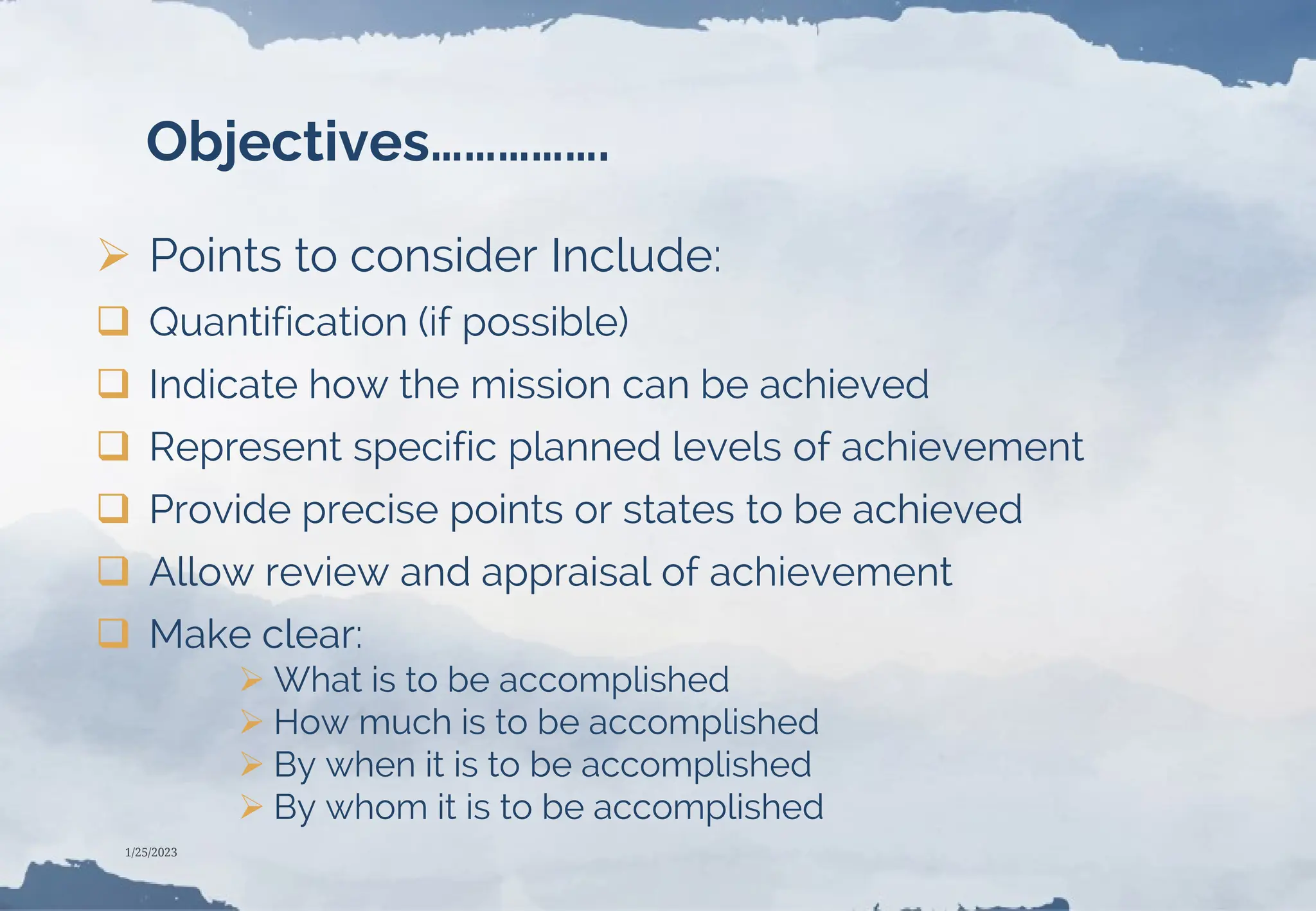 Objectives…………….
 Points to consider Include:
 Quantification (if possible)
 Indicate how the mission can be achieved
 Represent specific planned levels of achievement
 Provide precise points or states to be achieved
 Allow review and appraisal of achievement
 Make clear:
 What is to be accomplished
 How much is to be accomplished
 By when it is to be accomplished
 By whom it is to be accomplished
1/25/2023
 