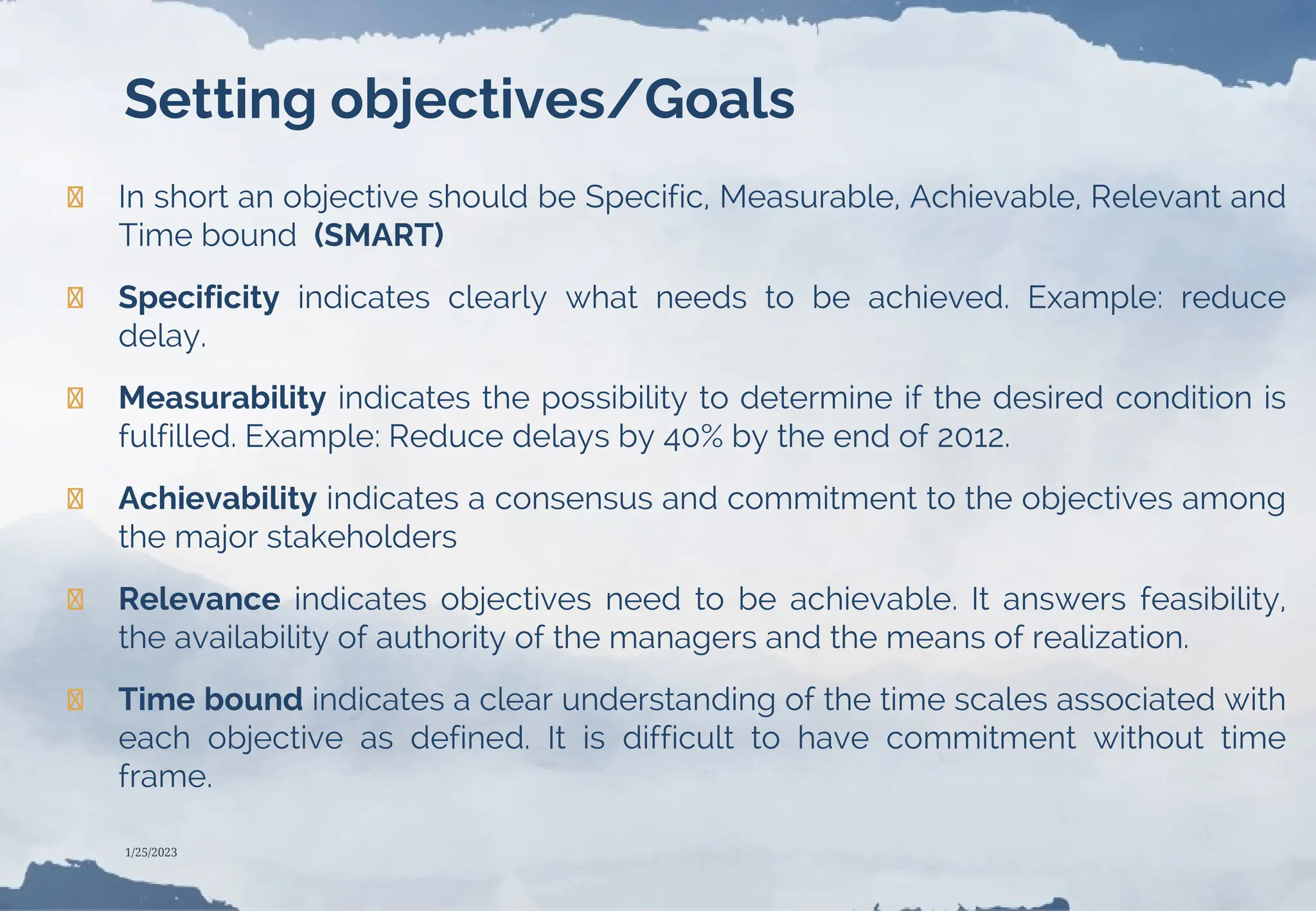 Setting objectives/Goals
❯ In short an objective should be Specific, Measurable, Achievable, Relevant and
Time bound (SMART)
❯ Specificity indicates clearly what needs to be achieved. Example: reduce
delay.
❯ Measurability indicates the possibility to determine if the desired condition is
fulfilled. Example: Reduce delays by 40% by the end of 2012.
❯ Achievability indicates a consensus and commitment to the objectives among
the major stakeholders
❯ Relevance indicates objectives need to be achievable. It answers feasibility,
the availability of authority of the managers and the means of realization.
❯ Time bound indicates a clear understanding of the time scales associated with
each objective as defined. It is difficult to have commitment without time
frame.
1/25/2023
 