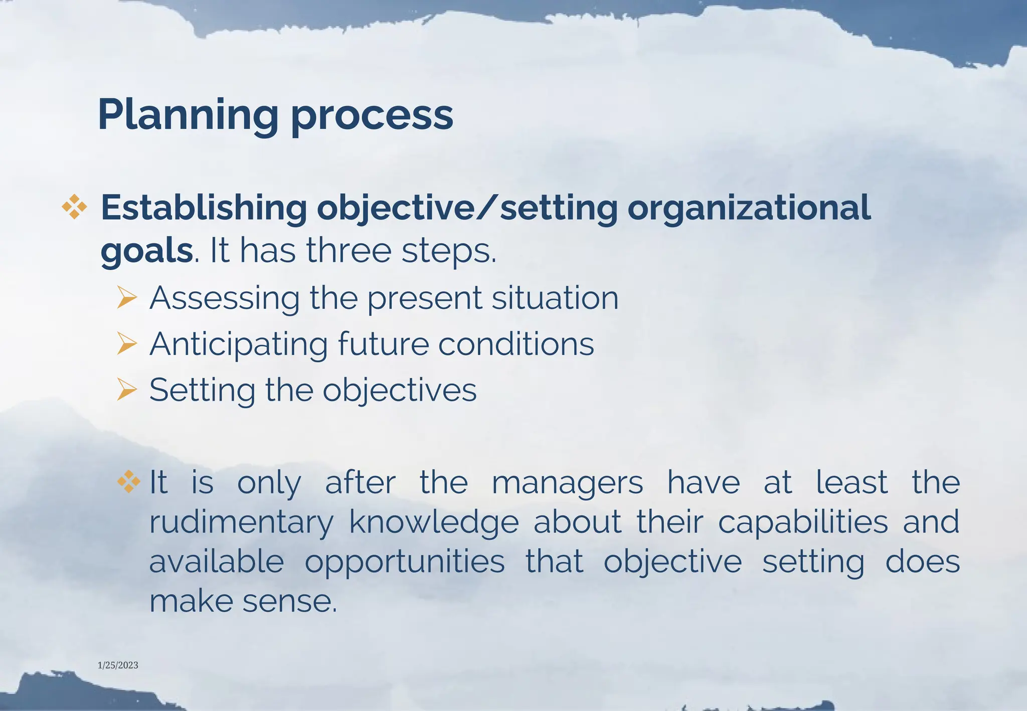 Planning process
 Establishing objective/setting organizational
goals. It has three steps.
 Assessing the present situation
 Anticipating future conditions
 Setting the objectives
 It is only after the managers have at least the
rudimentary knowledge about their capabilities and
available opportunities that objective setting does
make sense.
1/25/2023
 