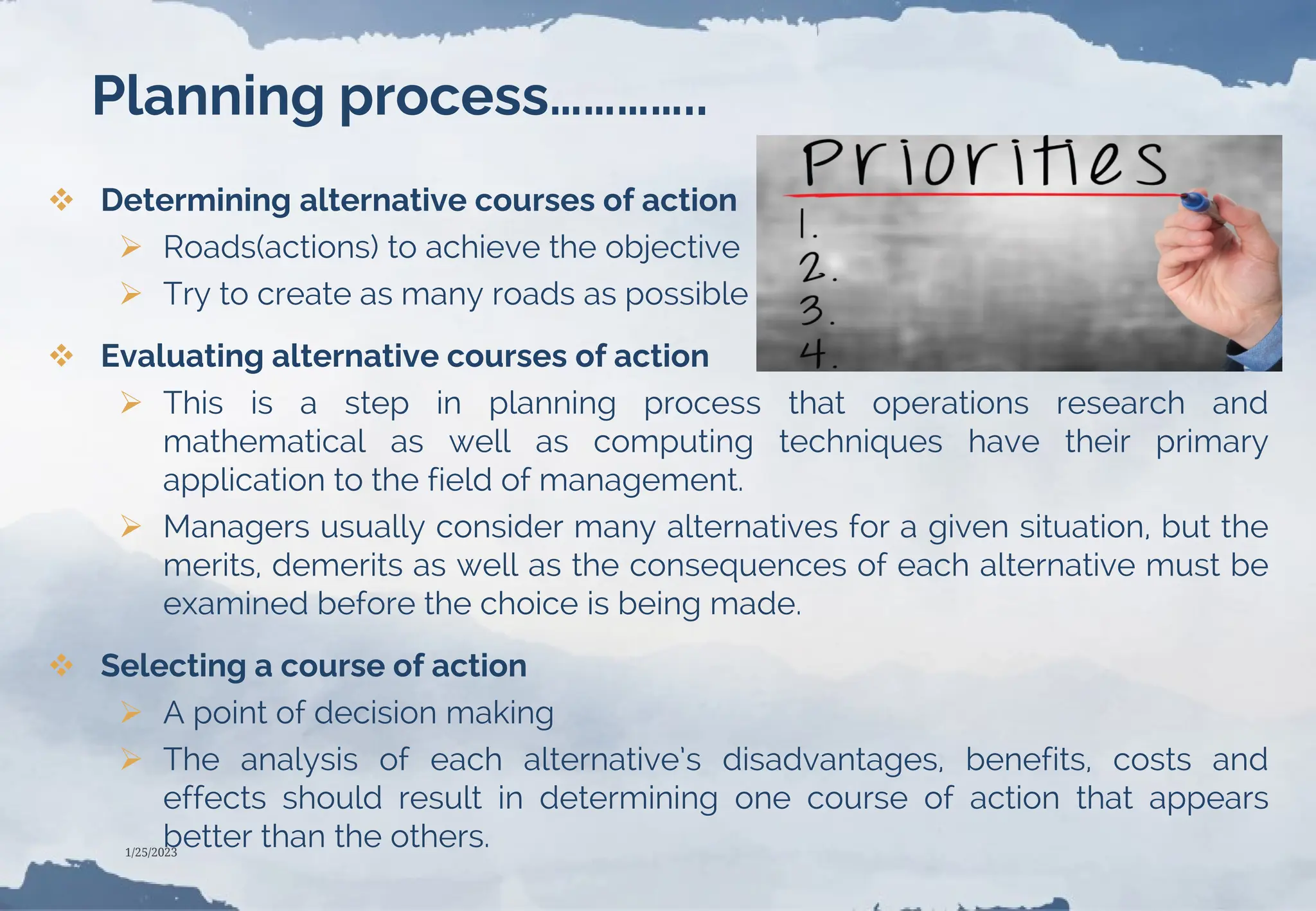Planning process…………..
 Determining alternative courses of action
 Roads(actions) to achieve the objective
 Try to create as many roads as possible
 Evaluating alternative courses of action
 This is a step in planning process that operations research and
mathematical as well as computing techniques have their primary
application to the field of management.
 Managers usually consider many alternatives for a given situation, but the
merits, demerits as well as the consequences of each alternative must be
examined before the choice is being made.
 Selecting a course of action
 A point of decision making
 The analysis of each alternative’s disadvantages, benefits, costs and
effects should result in determining one course of action that appears
better than the others.
1/25/2023
 