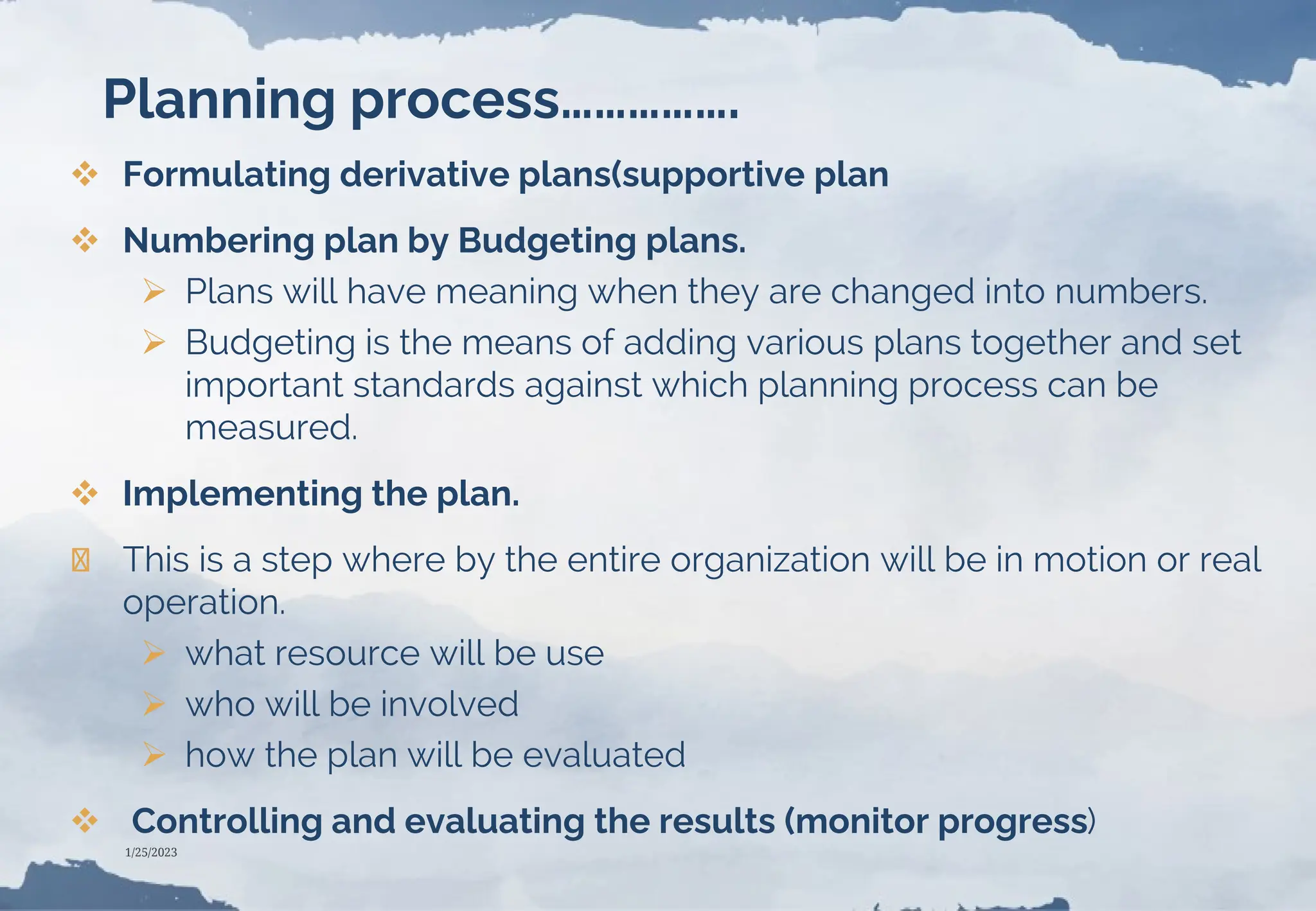 Planning process…………….
 Formulating derivative plans(supportive plan
 Numbering plan by Budgeting plans.
 Plans will have meaning when they are changed into numbers.
 Budgeting is the means of adding various plans together and set
important standards against which planning process can be
measured.
 Implementing the plan.
❯ This is a step where by the entire organization will be in motion or real
operation.
 what resource will be use
 who will be involved
 how the plan will be evaluated
 Controlling and evaluating the results (monitor progress)
1/25/2023
 