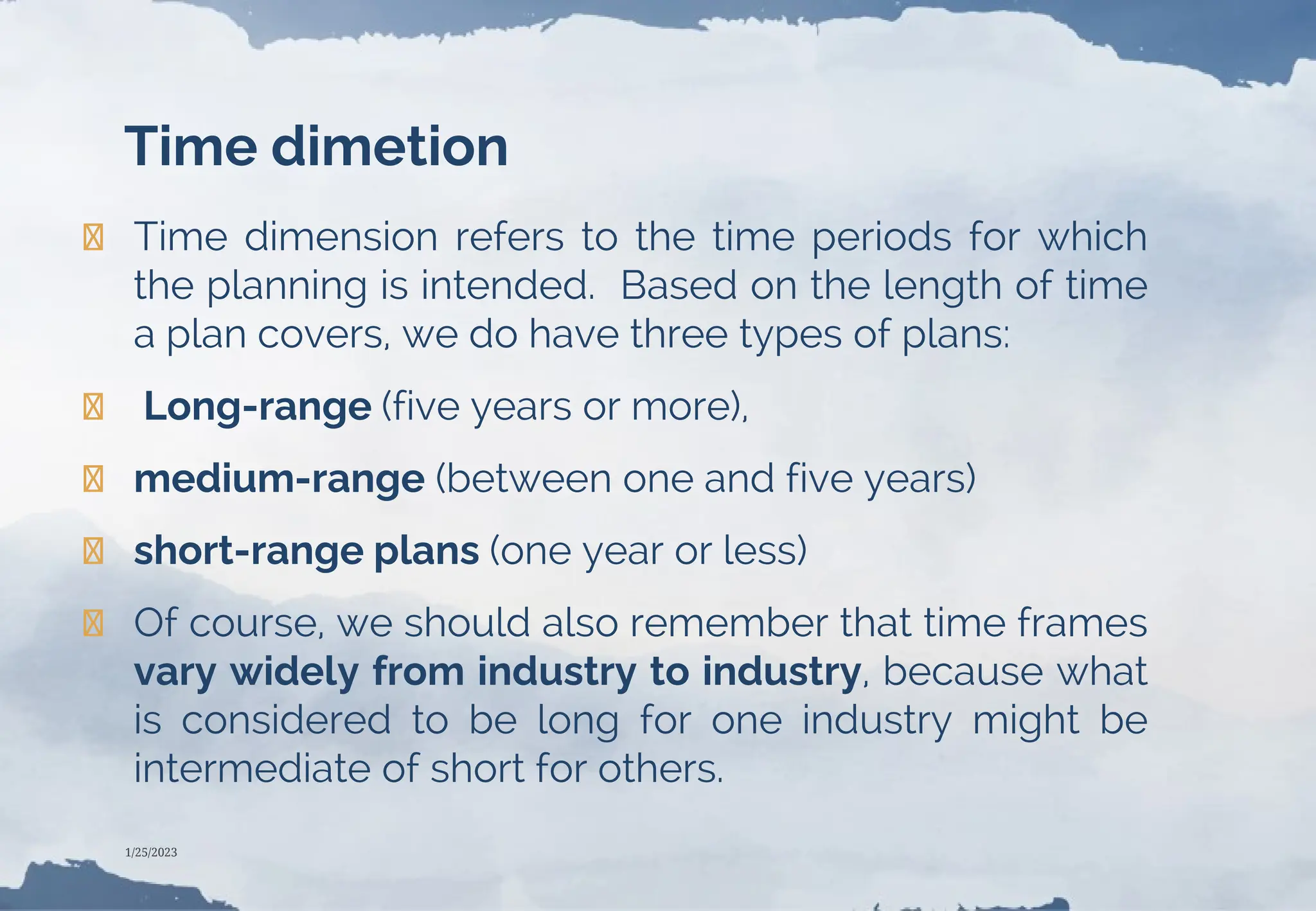 Time dimetion
❯ Time dimension refers to the time periods for which
the planning is intended. Based on the length of time
a plan covers, we do have three types of plans:
❯ Long-range (five years or more),
❯ medium-range (between one and five years)
❯ short-range plans (one year or less)
❯ Of course, we should also remember that time frames
vary widely from industry to industry, because what
is considered to be long for one industry might be
intermediate of short for others.
1/25/2023
 