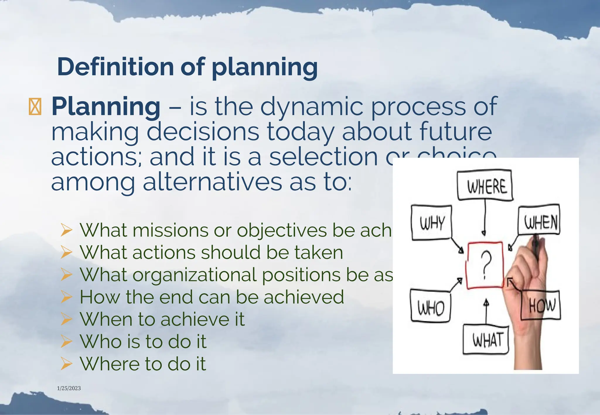 Definition of planning
❯Planning – is the dynamic process of
making decisions today about future
actions; and it is a selection or choice
among alternatives as to:
 What missions or objectives be achieved
 What actions should be taken
 What organizational positions be assigned
 How the end can be achieved
 When to achieve it
 Who is to do it
 Where to do it
1/25/2023
 