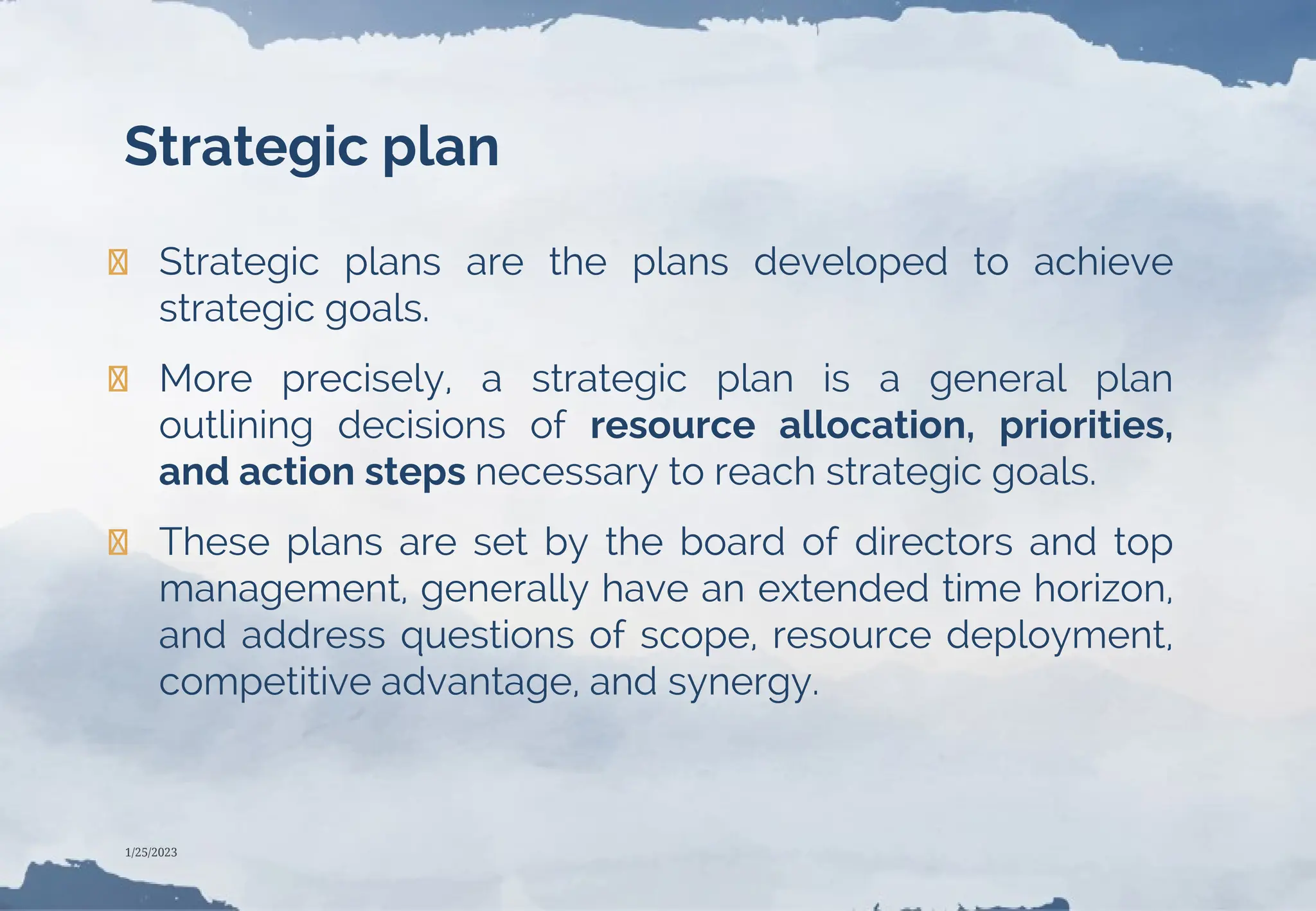 Strategic plan
❯ Strategic plans are the plans developed to achieve
strategic goals.
❯ More precisely, a strategic plan is a general plan
outlining decisions of resource allocation, priorities,
and action steps necessary to reach strategic goals.
❯ These plans are set by the board of directors and top
management, generally have an extended time horizon,
and address questions of scope, resource deployment,
competitive advantage, and synergy.
1/25/2023
 