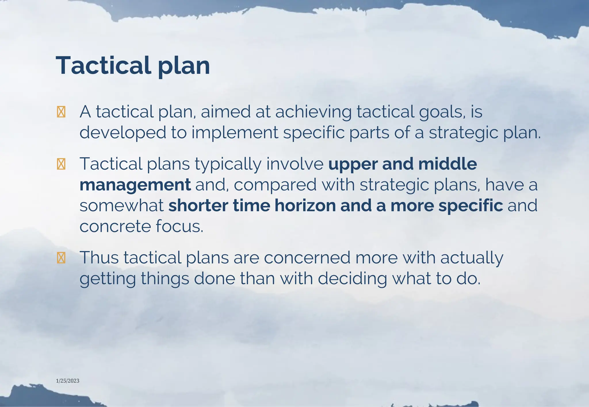 Tactical plan
❯ A tactical plan, aimed at achieving tactical goals, is
developed to implement specific parts of a strategic plan.
❯ Tactical plans typically involve upper and middle
management and, compared with strategic plans, have a
somewhat shorter time horizon and a more specific and
concrete focus.
❯ Thus tactical plans are concerned more with actually
getting things done than with deciding what to do.
1/25/2023
 