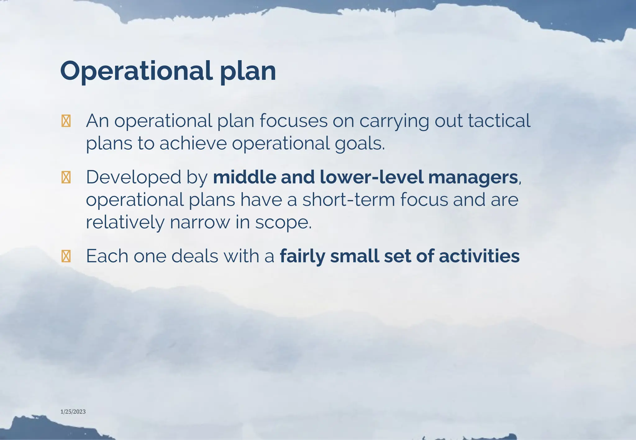 Operational plan
❯ An operational plan focuses on carrying out tactical
plans to achieve operational goals.
❯ Developed by middle and lower-level managers,
operational plans have a short-term focus and are
relatively narrow in scope.
❯ Each one deals with a fairly small set of activities
1/25/2023
 