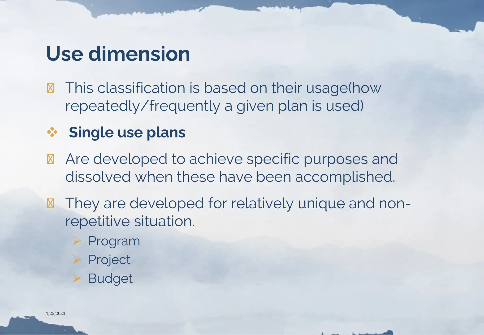 Use dimension
❯ This classification is based on their usage(how
repeatedly/frequently a given plan is used)
 Single use plans
❯ Are developed to achieve specific purposes and
dissolved when these have been accomplished.
❯ They are developed for relatively unique and non-
repetitive situation.
 Program
 Project
 Budget
1/25/2023
 