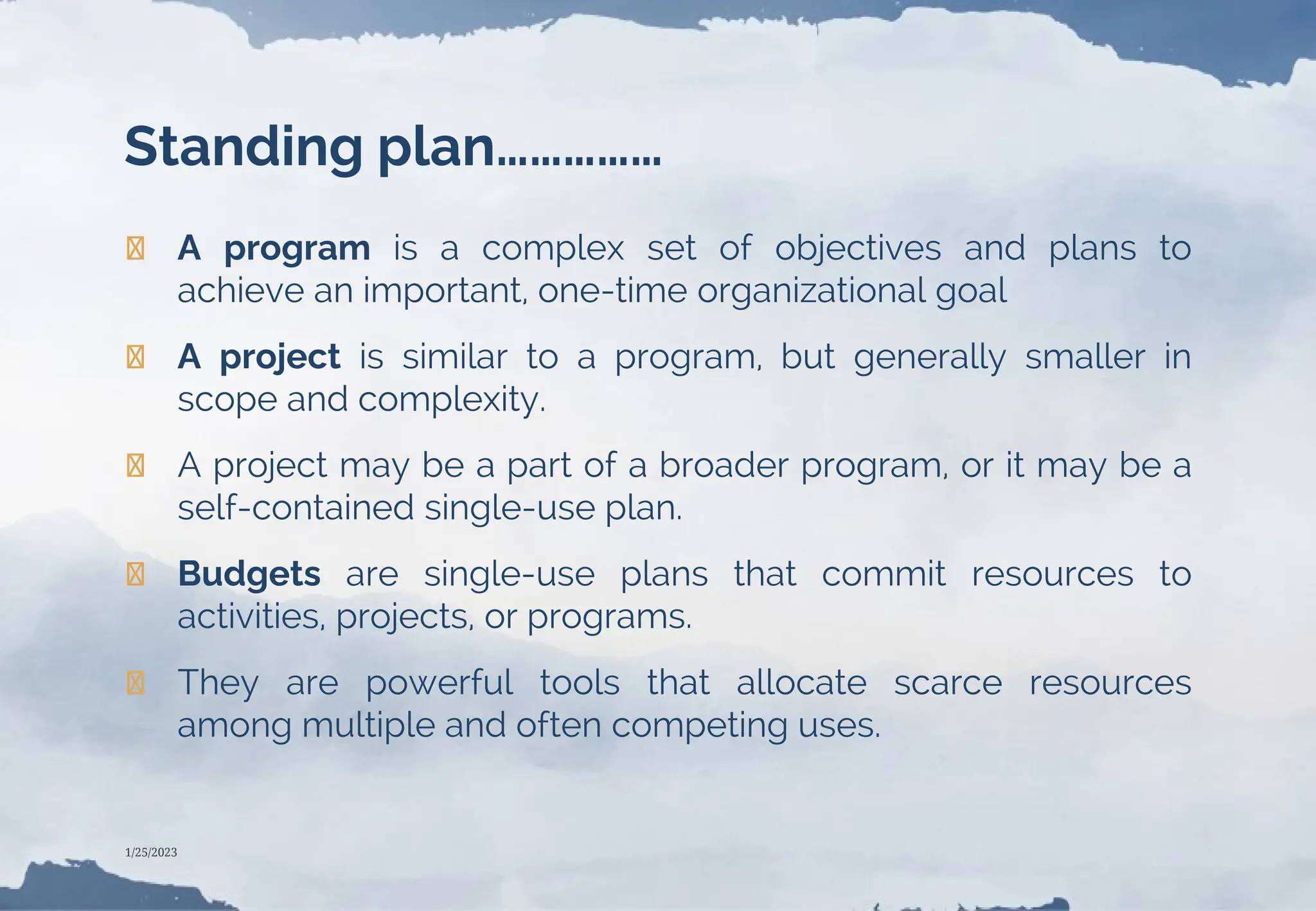 Standing plan……………
❯ A program is a complex set of objectives and plans to
achieve an important, one-time organizational goal
❯ A project is similar to a program, but generally smaller in
scope and complexity.
❯ A project may be a part of a broader program, or it may be a
self-contained single-use plan.
❯ Budgets are single-use plans that commit resources to
activities, projects, or programs.
❯ They are powerful tools that allocate scarce resources
among multiple and often competing uses.
1/25/2023
 