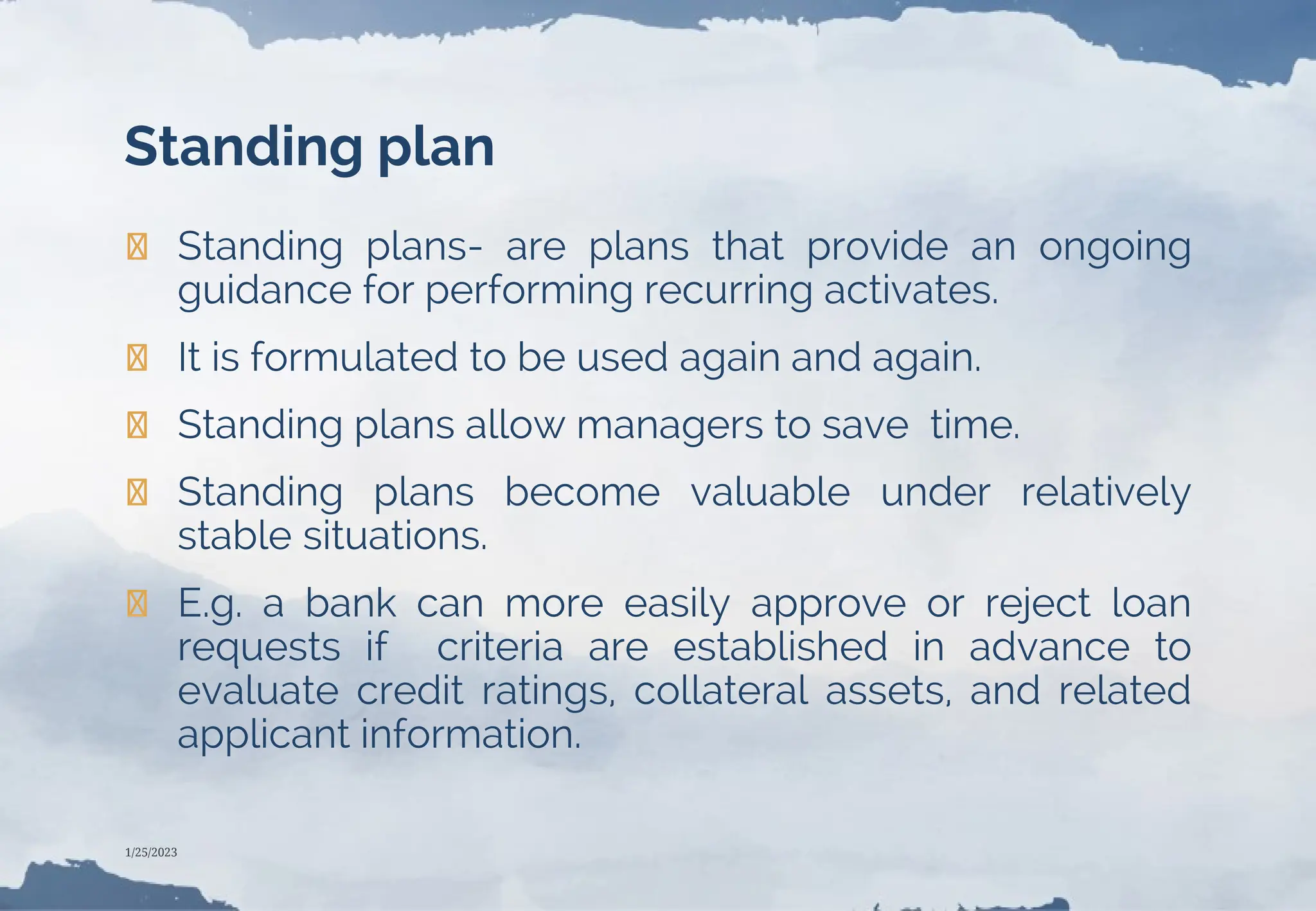 Standing plan
❯ Standing plans- are plans that provide an ongoing
guidance for performing recurring activates.
❯ It is formulated to be used again and again.
❯ Standing plans allow managers to save time.
❯ Standing plans become valuable under relatively
stable situations.
❯ E.g. a bank can more easily approve or reject loan
requests if criteria are established in advance to
evaluate credit ratings, collateral assets, and related
applicant information.
1/25/2023
 