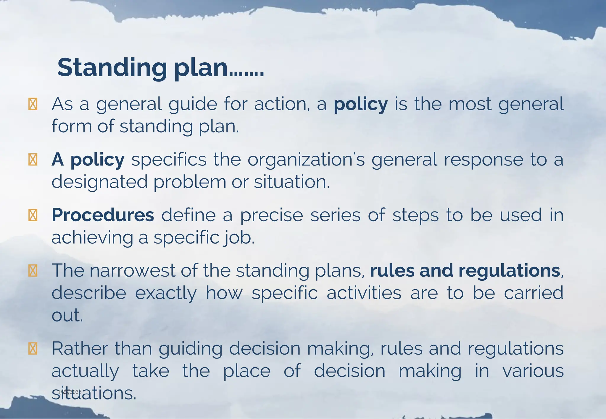 Standing plan…….
❯ As a general guide for action, a policy is the most general
form of standing plan.
❯ A policy specifics the organization's general response to a
designated problem or situation.
❯ Procedures define a precise series of steps to be used in
achieving a specific job.
❯ The narrowest of the standing plans, rules and regulations,
describe exactly how specific activities are to be carried
out.
❯ Rather than guiding decision making, rules and regulations
actually take the place of decision making in various
situations.
1/25/2023
 