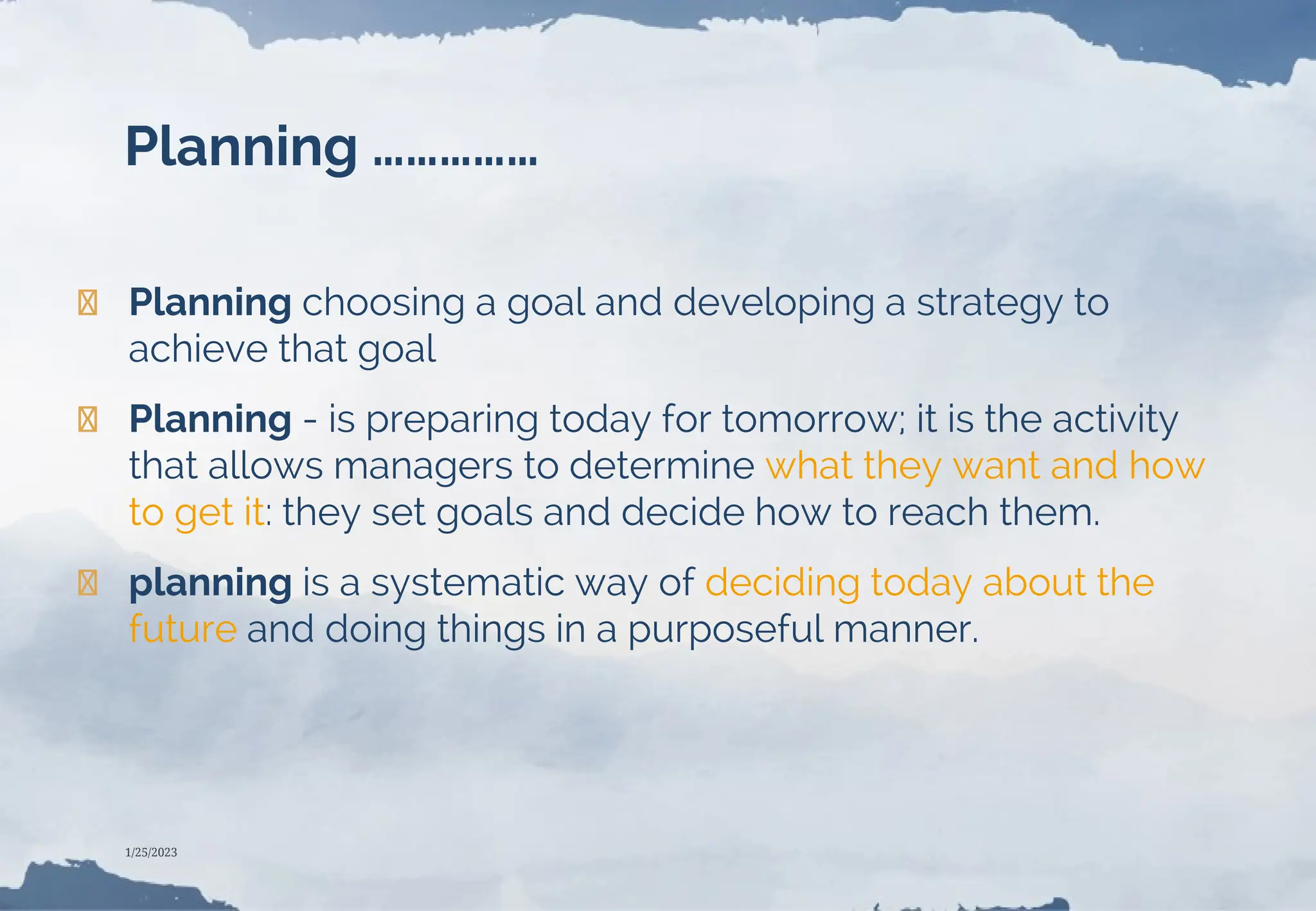 Planning ……………
❯ Planning choosing a goal and developing a strategy to
achieve that goal
❯ Planning - is preparing today for tomorrow; it is the activity
that allows managers to determine what they want and how
to get it: they set goals and decide how to reach them.
❯ planning is a systematic way of deciding today about the
future and doing things in a purposeful manner.
1/25/2023
 