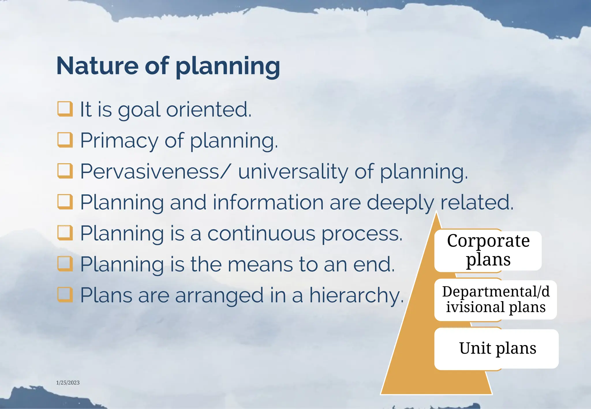 Nature of planning
 It is goal oriented.
 Primacy of planning.
 Pervasiveness/ universality of planning.
 Planning and information are deeply related.
 Planning is a continuous process.
 Planning is the means to an end.
 Plans are arranged in a hierarchy.
Corporate
plans
Departmental/d
ivisional plans
Unit plans
1/25/2023
 