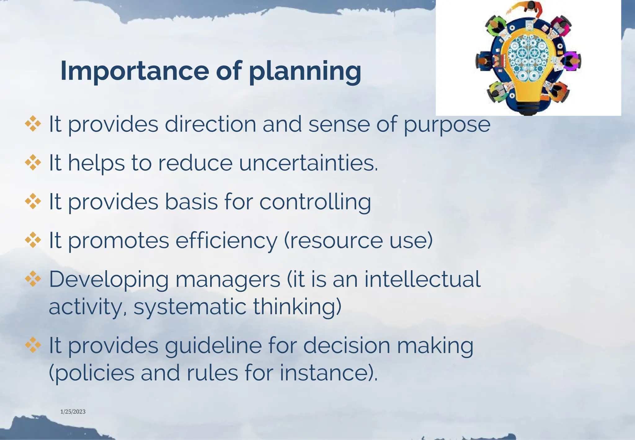 Importance of planning
 It provides direction and sense of purpose
 It helps to reduce uncertainties.
 It provides basis for controlling
 It promotes efficiency (resource use)
 Developing managers (it is an intellectual
activity, systematic thinking)
 It provides guideline for decision making
(policies and rules for instance).
1/25/2023
 
