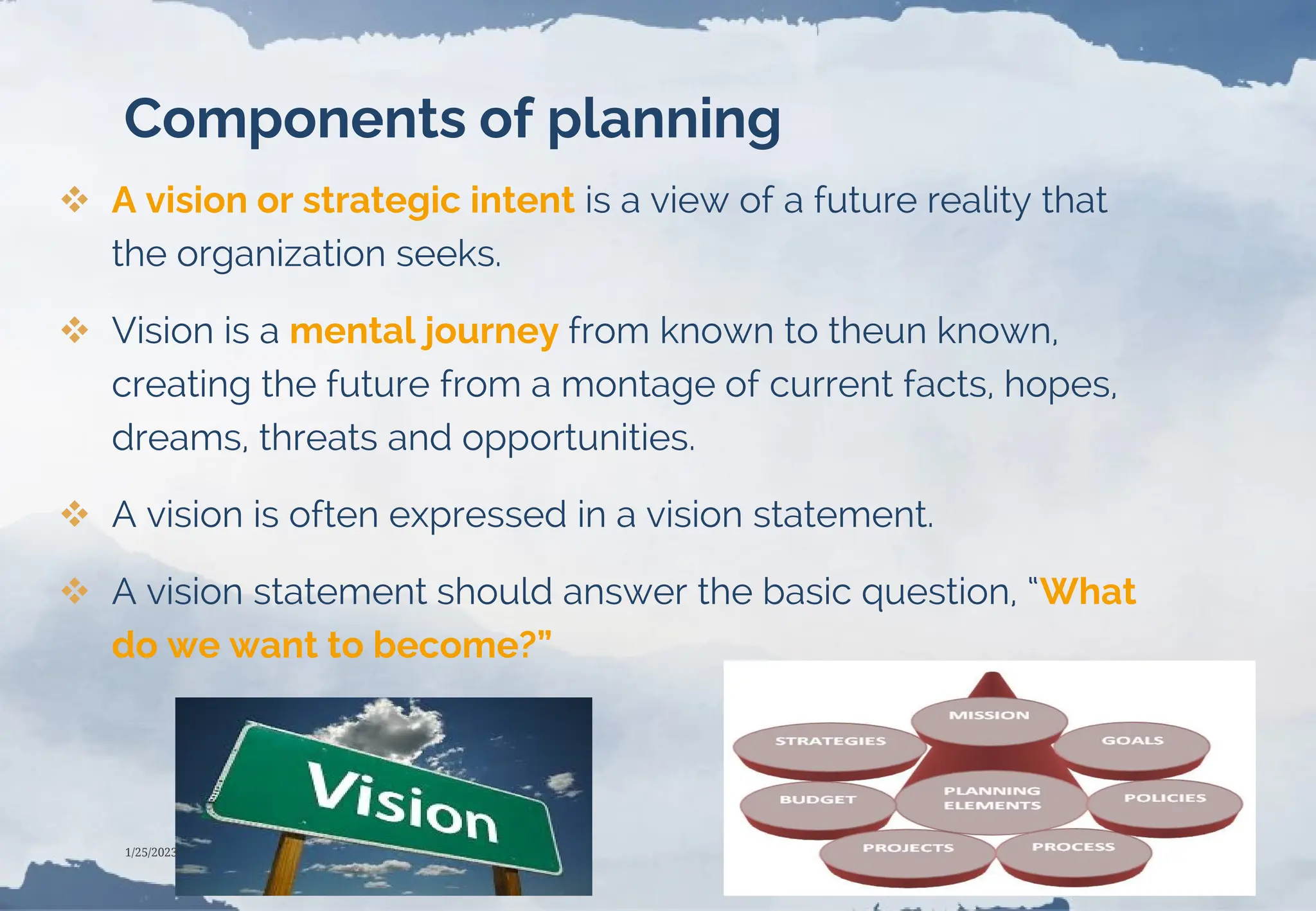 Components of planning
 A vision or strategic intent is a view of a future reality that
the organization seeks.
 Vision is a mental journey from known to theun known,
creating the future from a montage of current facts, hopes,
dreams, threats and opportunities.
 A vision is often expressed in a vision statement.
 A vision statement should answer the basic question, “What
do we want to become?”
1/25/2023
 