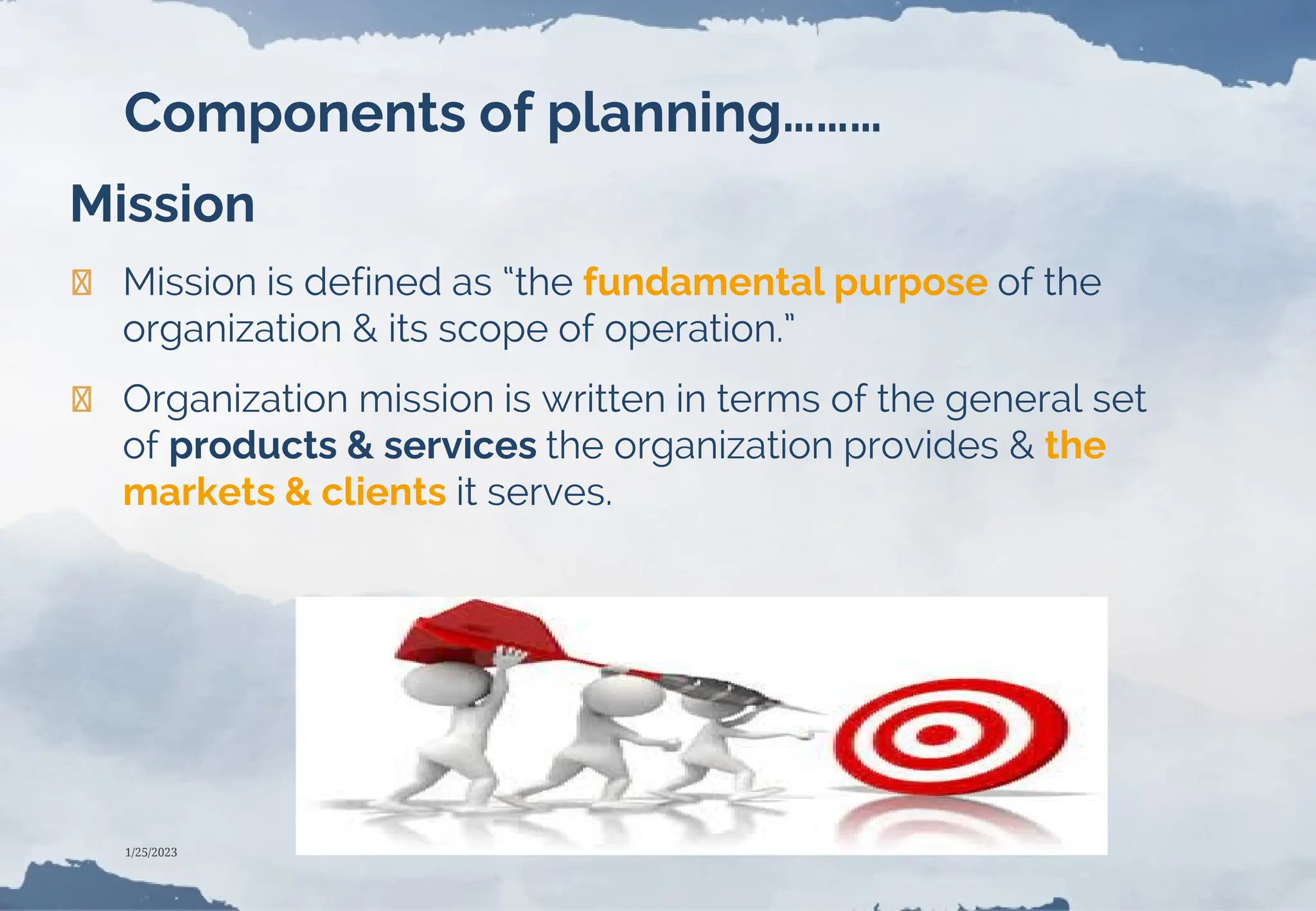 Components of planning………
Mission
❯ Mission is defined as “the fundamental purpose of the
organization & its scope of operation.”
❯ Organization mission is written in terms of the general set
of products & services the organization provides & the
markets & clients it serves.
1/25/2023
 