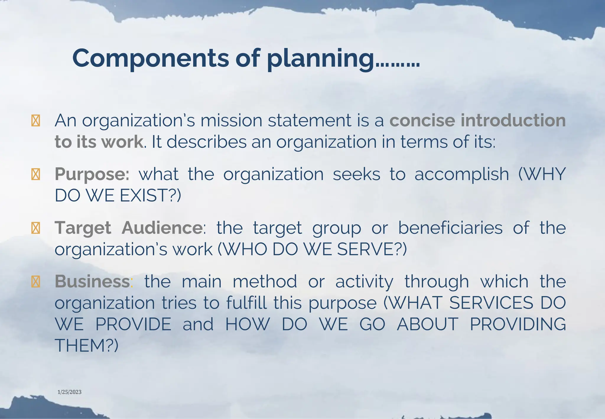 Components of planning………
❯ An organization’s mission statement is a concise introduction
to its work. It describes an organization in terms of its:
❯ Purpose: what the organization seeks to accomplish (WHY
DO WE EXIST?)
❯ Target Audience: the target group or beneficiaries of the
organization’s work (WHO DO WE SERVE?)
❯ Business: the main method or activity through which the
organization tries to fulfill this purpose (WHAT SERVICES DO
WE PROVIDE and HOW DO WE GO ABOUT PROVIDING
THEM?)
1/25/2023
 