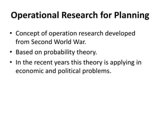 Operational Research for Planning
• Concept of operation research developed
from Second World War.
• Based on probability theory.
• In the recent years this theory is applying in
economic and political problems.
 