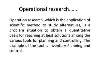 Operational research……
Operation research, which is the application of
scientific method to study alternatives, is a
problem situation to obtain a quantitative
basis for reaching at best solutions among the
various tools for planning and controlling. The
example of the tool is Inventory Planning and
control.
 