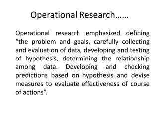 Operational Research……
Operational research emphasized defining
“the problem and goals, carefully collecting
and evaluation of data, developing and testing
of hypothesis, determining the relationship
among data. Developing and checking
predictions based on hypothesis and devise
measures to evaluate effectiveness of course
of actions”.
 