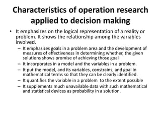 Characteristics of operation research
applied to decision making
• It emphasizes on the logical representation of a reality or
problem. It shows the relationship among the variables
involved.
– It emphasizes goals in a problem area and the development of
measures of effectiveness in determining whether, the given
solutions shows promise of achieving those goal
– It incorporates in a model and the variables in a problem.
– It put the model, and its variables, constrains, and goal in
mathematical terms so that they can be clearly identified.
– It quantifies the variable in a problem to the extent possible
– It supplements much unavailable data with such mathematical
and statistical devices as probability in a solution.
 