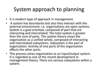 System approach to planning
• It is modern type of approach in management.
• A system has boundaries but also they interact with the
external environment; i.e. organizations are open systems.
System is a goal oriented, composed of part that are
interacting and interrelated. The total system is greater
than the sum of parts. The system theory views the
organization as a unified whole, composed of interacting
and interrelated subsystems. Subsystem is the part of
organization. Activity of one parts of the organization
affects the other parts.
• This process views organization as an input/output system.
It is regarded as one of the recent development in
management theory. There are various subsystems within a
system.
 