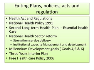 Exiting Plans, policies, acts and
regulation
• Health Act and Regulations
• National Health Policy 1991
• Second Long term Health Plan – Essential health
Care
• National Health Sector reform
– Strengthen service delivery
– Institutional capacity Management and development
• Millennium Development goals ( Goals 4,5 & 6)
• Three Years Interim Plan
• Free Health care Policy 2006
 