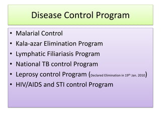 Disease Control Program
• Malarial Control
• Kala-azar Elimination Program
• Lymphatic Filiariasis Program
• National TB control Program
• Leprosy control Program (Declared Elimination in 19th Jan. 2010)
• HIV/AIDS and STI control Program
 