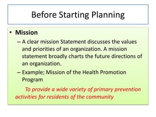 Before Starting Planning
• Mission
– A clear mission Statement discusses the values
and priorities of an organization. A mission
statement broadly charts the future directions of
an organization.
– Example; Mission of the Health Promotion
Program
To provide a wide variety of primary prevention
activities for residents of the community
 