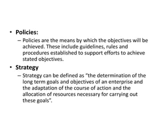 • Policies:
– Policies are the means by which the objectives will be
achieved. These include guidelines, rules and
procedures established to support efforts to achieve
stated objectives.
• Strategy
– Strategy can be defined as “the determination of the
long term goals and objectives of an enterprise and
the adaptation of the course of action and the
allocation of resources necessary for carrying out
these goals”.
 
