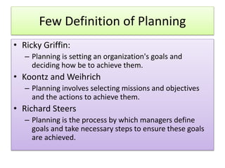 Few Definition of Planning
• Ricky Griffin:
– Planning is setting an organization's goals and
deciding how be to achieve them.
• Koontz and Weihrich
– Planning involves selecting missions and objectives
and the actions to achieve them.
• Richard Steers
– Planning is the process by which managers define
goals and take necessary steps to ensure these goals
are achieved.
 