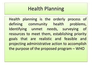 Health Planning
Health planning is the orderly process of
defining community health problems,
Identifying unmet needs, surveying of
resources to meet them, establishing priority
goals that are realistic and feasible and
projecting administrative action to accomplish
the purpose of the proposed program – WHO
 