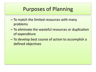 Purposes of Planning
– To match the limited resources with many
problems
– To eliminate the wasteful resources or duplication
of expenditure
– To develop best course of action to accomplish a
defined objectives
 