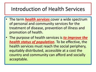 Introduction of Health Services
• The term health services cover a wide spectrum
of personal and community services for the
treatment of disease, prevention of illness and
promotion of health.
• The purpose of health services is to improve the
health status of population. To be effective, the
health services must reach the social periphery,
equitably distributed, accessible at a cost the
country and community can afford and socially
acceptable.
 