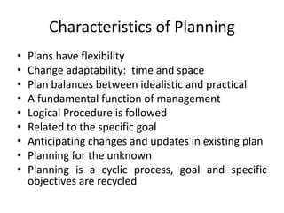 Characteristics of Planning
• Plans have flexibility
• Change adaptability: time and space
• Plan balances between idealistic and practical
• A fundamental function of management
• Logical Procedure is followed
• Related to the specific goal
• Anticipating changes and updates in existing plan
• Planning for the unknown
• Planning is a cyclic process, goal and specific
objectives are recycled
 
