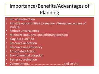 Importance/Benefits/Advantages of
Planning
• Provides direction
• Provide opportunities to analyze alternative courses of
actions.
• Reduce uncertainties
• Minimize impulsive and arbitrary decision
• King-pin Function
• Resource allocation
• Resource use efficiency
• Anticipated Action
• Environmental adoption
• Better coordination
• Commitment………………………………………and so on.
 