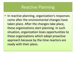 Reactive Planning
• In reactive planning, organization's responses
come after the environmental changes have
taken place. After the changes take place,
these organizations start planning. In such
situation, organization loses opportunities to
these organizations which adopt proactive
approach because by the time reactors are
ready with their plans.
 
