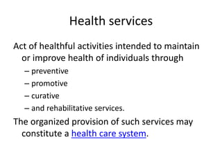 Health services
Act of healthful activities intended to maintain
or improve health of individuals through
– preventive
– promotive
– curative
– and rehabilitative services.
The organized provision of such services may
constitute a health care system.
 