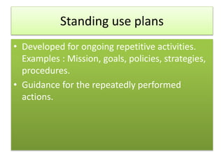Standing use plans
• Developed for ongoing repetitive activities.
Examples : Mission, goals, policies, strategies,
procedures.
• Guidance for the repeatedly performed
actions.
 