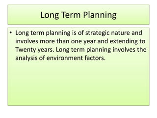 Long Term Planning
• Long term planning is of strategic nature and
involves more than one year and extending to
Twenty years. Long term planning involves the
analysis of environment factors.
 